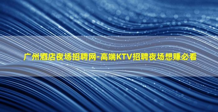 广州酒店夜场招聘网-高端KTV招聘夜场想赚必看